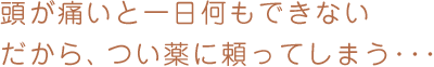 頭が痛いと一日何もできないだから、つい薬に頼ってしまう･･･