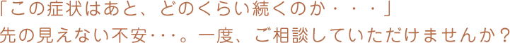 「この症状はあと、どのくらい続くのか・・・」先の見えない不安･･･。一度、ご相談していただけませんか？