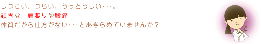 しつこい、つらい、うっとうしい･･･。頑固な、肩凝りや腰痛体質だから仕方がない･･･とあきらめていませんか？