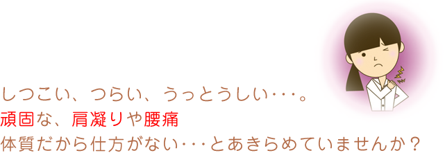 しつこい、つらい、うっとうしい･･･。頑固な、肩凝りや腰痛体質だから仕方がない･･･とあきらめていませんか？