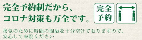 完全予約制だから、コロナ対策も万全です。換気のために時間の間隔を十分に空けておりますので、安心してご来院ください。